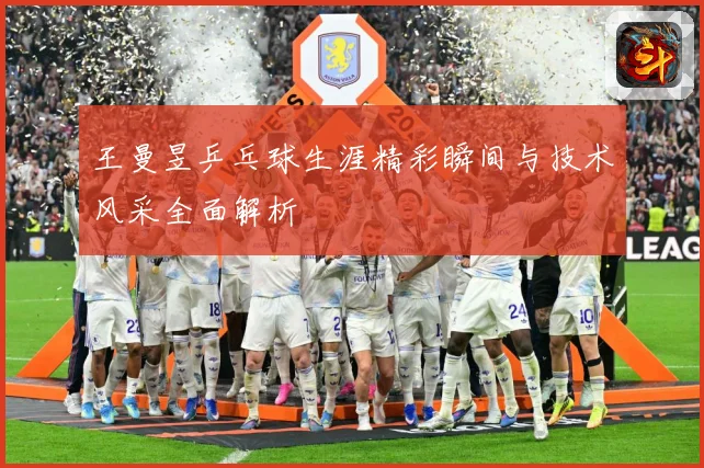 王曼昱乒乓球生涯精彩瞬间与技术风采全面解析
