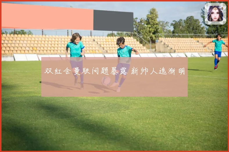 双红会曼联问题暴露 新帅人选渐明