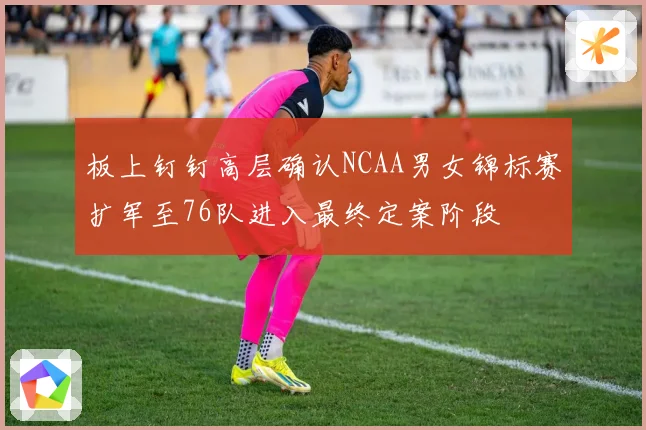 板上钉钉高层确认NCAA男女锦标赛扩军至76队进入最终定案阶段