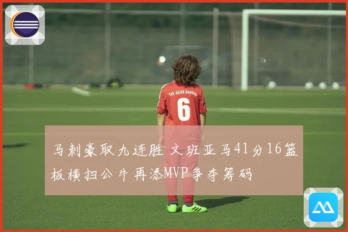 马刺豪取九连胜 文班亚马41分16篮板横扫公牛再添MVP争夺筹码