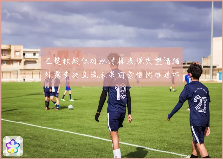 王楚钦疑似对林诗栋表现失望情绪外露多次交流未果前景堪忧难进四强