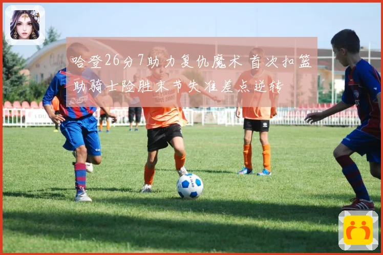 哈登26分7助力复仇魔术 首次扣篮助骑士险胜末节失准差点逆转