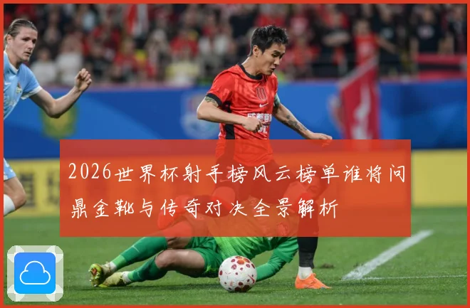2026世界杯射手榜风云榜单谁将问鼎金靴与传奇对决全景解析