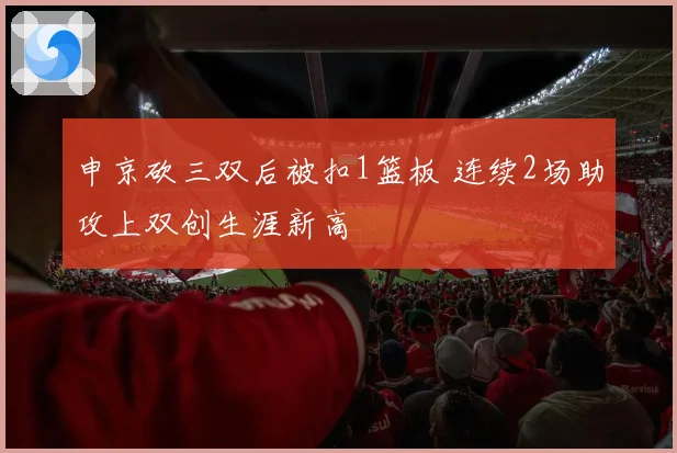 申京砍三双后被扣1篮板 连续2场助攻上双创生涯新高