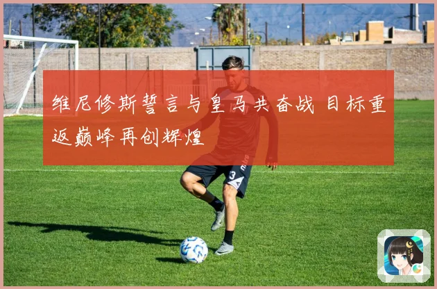 维尼修斯誓言与皇马共奋战 目标重返巅峰再创辉煌