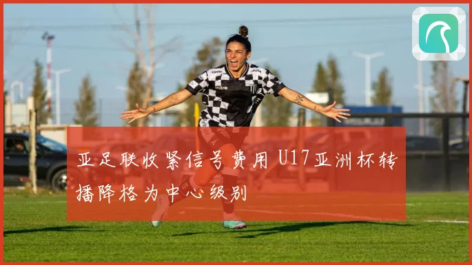 亚足联收紧信号费用 U17亚洲杯转播降格为中心级别
