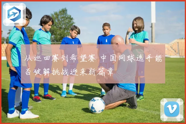 从巡回赛到希望赛 中国网球选手能否破解挑战迎来新篇章