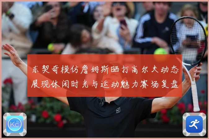 东契奇模仿詹姆斯晒打高尔夫动态展现休闲时光与运动魅力赛场复盘