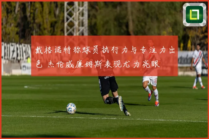 戴格诺特称球员执行力与专注力出色 杰伦威廉姆斯表现尤为亮眼